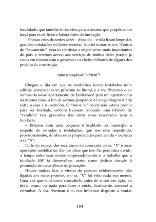 184
localidade, que também tinha vista para o oceano, que propôs como
local para os edifícios e laboratórios da fundação.
– Possuo estes duzentos acres – disse ele – e não ficam longe das
grandes instalações militares secretas. Isto irá tornar-se um “Centro
de Pensamento” para os cientistas e engenheiros mais importantes
do país, e teremos acesso aos serviços de muitos deles porque já
estou em contato com o governo e os chefes militares de alguns dos
projetos de construção.
Aproximação do “início”!
Chegou o dia em que os escritórios foram instalados num
edifício comercial novo próximo ao litoral, e a sra. Sherman e eu
saímos do nosso apartamento de Hollywood para um apartamento
na mesma zona, a fim de sermos poupados da longa viagem diária
entre a casa e o escritório. O “novo lar” ainda não estava pronto
para ser habitado, embora tivessem colocado uma tabuleta de
“vendido” nos gramados das cinco casas reservadas para a
fundação.
– Estamos com uma pequena dificuldade no município a
respeito de estradas e instalações, que nos está impedindo,
provisoriamente, de abrir estas propriedades para venda – explicou
o sr. “X”.
Parte do espaço dos escritórios foi reservada ao sr. “X” e suas
operações imobiliárias. Ele nos disse que isso lhe permitiria dividir
o tempo entre seus outros empreendimentos e o trabalho que a
fundação ESP ia desenvolver, assim como dedicar atenção à
promoção de meus álbuns de gravações.
Houve muitas idas e vindas de pessoas evidentemente não
ligadas aos meus projetos, e o sr. “X” foi visto cada vez menos.
Uma vez que eu deveria consultá-lo antes de entrar em ação, eu
tinha pouco ou nada para fazer e então, finalmente, comecei a
estranhar. A sra. Sherman e eu nos tínhamos disposto a mudar
 