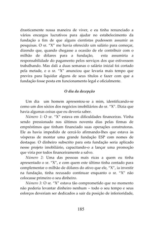 185
drasticamente nossa maneira de viver, e eu tinha renunciado a
vários encargos lucrativos para ajudar no estabelecimento da
fundação a fim de que alguns cientistas pudessem assumir as
pesquisas. O sr. “X” me havia oferecido um salário para começar,
dizendo que, quando chegasse a ocasião de ele contribuir com o
milhão de dólares para a fundação, esta assumiria a
responsabilidade do pagamento pelos serviços dos que estivessem
trabalhando. Mas dali a duas semanas o salário inicial foi cortado
pela metade, e o sr. “X” anunciou que levaria mais tempo que
previra para liquidar alguns de seus títulos e fazer com que a
fundação fosse posta em funcionamento legal e oficialmente.
O dia da decepção
Um dia um homem apresentou-se a mim, identificando-se
como um dos sócios dos negócios imobiliários do sr. “X”. Dizia que
havia algumas coisas que eu deveria saber.
Número 1: O sr. “X” estava em dificuldades financeiras. Vinha
sendo pressionado nos últimos noventa dias pelas firmas de
empréstimos que tinham financiado suas operações construtoras.
Ele as havia impedido de cercá-lo afirmando-lhes que estava às
vésperas de montar uma grande fundação ESP com nomes de
destaque. O dinheiro subscrito para esta fundação seria aplicado
nesse projeto imobiliário, capacitando-o a lançar uma promoção
que viria por todos financeiramente a salvo.
Número 2: Uma das pessoas mais ricas a quem eu tinha
apresentado o sr. “X”, e com quem este último tinha contado para
complementar o milhão de dólares do ativo que ele, “X”, ia investir
na fundação, tinha recusado continuar enquanto o sr. “X” não
colocasse primeiro o seu dinheiro.
Número 3: O sr. “X” estava tão comprometido que no momento
não poderia levantar dinheiro nenhum – todo o seu tempo e seus
esforços deveriam ser dedicados a sair da posição de inferioridade,
 