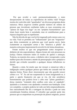 187
Por que revelei a você, pormenorizadamente, a mais
decepcionante de todas as experiências de minha vida? Porque
muitos de vocês têm sido “apanhados” em diversas propostas desta
natureza. Meus arquivos contêm grande número de relatos de
pessoas que investiram confiantes todas as suas economias em
“planos de fique rico logo” ou em “projetos humanitários” que
iriam fazer muito bem à sociedade, mas só contribuíram para a
riqueza daqueles que os espoliaram.
Não há dúvida de que você já foi enganado pelo menos uma vez
na vida. Você se permitiu ser “influenciado” por um “trapaceiro”
que dizia exatamente as palavras que você queria ouvir, fazia
exatamente as exposições certas e lhe “dourava a pílula” da
maneira certa para impressioná-lo envolvê-lo de forma desastrosa.
Foram muitos os que me perguntaram como recuperar o
dinheiro de tais especuladores. Alguns foram até com processos na
Justiça. Outros tentaram todos os modos de apelos e ameaças.
Todavia, na maioria dos casos, o dinheiro não é recuperado e seria
melhor para eles livrarem a mente da preocupação com o prejuízo e
decidir que evitarão sucumbir a qualquer dessas influências no
futuro.
Quanto a mim, há muito que me recusei a conservar ódio e
indignação contra qualquer pessoa que tenha me causado mal de
alguma forma. Posso dizer sinceramente que não guardo rancor
contra o sr. “X”. Eu até me surpreendo às vezes imaginando se, à
parte o aperto financeiro em que se via, ele não acreditava
honestamente que poderia levar a cabo esse “plano grandioso”,
dessa maneira “matando dois coelhos com uma só cajadada”,
ajudando a si mesmo e me ajudando a montar essa fundação. Uma
vez completo, o projeto poderia ter sido um belo empreendimento.
Isso naturalmente lhe dá a vantagem da dúvida e pode ser uma
consideração bondosa demais. É estranho que grande parte das
pessoas que se empenham na promoção de planos originais, possui
 