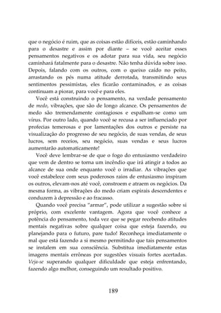 189
que o negócio é ruim, que as coisas estão difíceis, estão caminhando
para o desastre e assim por diante – se você aceitar esses
pensamentos negativos e os adotar para sua vida, seu negócio
caminhará fatalmente para o desastre. Não tenha dúvida sobre isso.
Depois, falando com os outros, com o queixo caído no peito,
arrastando os pés numa atitude derrotada, transmitindo seus
sentimentos pessimistas, eles ficarão contaminados, e as coisas
continuam a piorar, para você e para eles.
Você está construindo o pensamento, na verdade pensamento
de medo, vibrações, que são de longo alcance. Os pensamentos de
medo são tremendamente contagiosos e espalham-se como um
vírus. Por outro lado, quando você se recusa a ser influenciado por
profecias temerosas e por lamentações dos outros e persiste na
visualização do progresso de seu negócio, de suas vendas, de seus
lucros, sem receios, seu negócio, suas vendas e seus lucros
aumentarão automaticamente!
Você deve lembrar-se de que o fogo do entusiasmo verdadeiro
que vem de dentro se torna um incêndio que irá atingir a todos ao
alcance de sua onde enquanto você o irradiar. As vibrações que
você estabelece com seus poderosos raios de entusiasmo inspiram
os outros, elevam-nos até você, constroem e atraem os negócios. Da
mesma forma, as vibrações do medo criam espirais descendentes e
conduzem à depressão e ao fracasso.
Quando você precisa “armar”, pode utilizar a sugestão sobre si
próprio, com excelente vantagem. Agora que você conhece a
potência do pensamento, toda vez que se pegar recebendo atitudes
mentais negativas sobre qualquer coisa que esteja fazendo, ou
planejando para o futuro, pare tudo! Reconheça imediatamente o
mal que está fazendo a si mesmo permitindo que tais pensamentos
se instalem em sua consciência. Substitua imediatamente estas
imagens mentais errôneas por sugestões visuais fortes acertadas.
Veja-se superando qualquer dificuldade que esteja enfrentando,
fazendo algo melhor, conseguindo um resultado positivo.
 