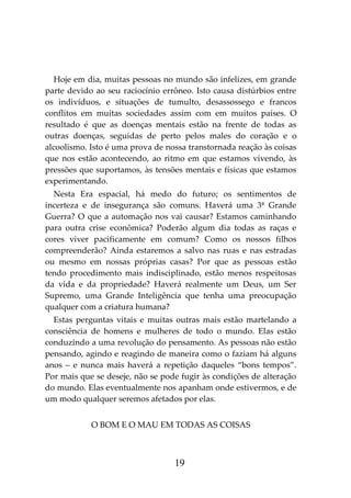 19
Hoje em dia, muitas pessoas no mundo são infelizes, em grande
parte devido ao seu raciocínio errôneo. Isto causa distúrbios entre
os indivíduos, e situações de tumulto, desassossego e francos
conflitos em muitas sociedades assim com em muitos países. O
resultado é que as doenças mentais estão na frente de todas as
outras doenças, seguidas de perto pelos males do coração e o
alcoolismo. Isto é uma prova de nossa transtornada reação às coisas
que nos estão acontecendo, ao ritmo em que estamos vivendo, às
pressões que suportamos, às tensões mentais e físicas que estamos
experimentando.
Nesta Era espacial, há medo do futuro; os sentimentos de
incerteza e de insegurança são comuns. Haverá uma 3ª Grande
Guerra? O que a automação nos vai causar? Estamos caminhando
para outra crise econômica? Poderão algum dia todas as raças e
cores viver pacificamente em comum? Como os nossos filhos
compreenderão? Ainda estaremos a salvo nas ruas e nas estradas
ou mesmo em nossas próprias casas? Por que as pessoas estão
tendo procedimento mais indisciplinado, estão menos respeitosas
da vida e da propriedade? Haverá realmente um Deus, um Ser
Supremo, uma Grande Inteligência que tenha uma preocupação
qualquer com a criatura humana?
Estas perguntas vitais e muitas outras mais estão martelando a
consciência de homens e mulheres de todo o mundo. Elas estão
conduzindo a uma revolução do pensamento. As pessoas não estão
pensando, agindo e reagindo de maneira como o faziam há alguns
anos – e nunca mais haverá a repetição daqueles “bons tempos”.
Por mais que se deseje, não se pode fugir às condições de alteração
do mundo. Elas eventualmente nos apanham onde estivermos, e de
um modo qualquer seremos afetados por elas.
O BOM E O MAU EM TODAS AS COISAS
 