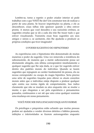 190
Lembre-se, torno a repetir: o poder criador interior só pode
trabalhar com o que VOCÊ lhe der! Um construtor tem de realizar a
partir de uma planta. Se houver imperfeições na planta, e ele as
desconhecer, essas falhas irão aparecer quando a obra estiver
pronta. A menos que você descubra o seu raciocínio errôneo, as
sugestões erradas que se dá a cada dia irão lhe trazer tudo o que
estiver visualizando. Transmita essas boas sugestões aos seus
amigos e sócios e, se aceitarem, eles lhe ajudarão a produzir as
próprias condições que tiver imaginado!
O PODER SUGESTIVO DO HIPNOTISMO
As experiências com o hipnotismo têm demonstrado de muitas
maneiras o poder da sugestão. Uma vez removida a resistência do
subconsciente, de maneira que a mente subconsciente possa ser
diretamente atingida, esta última corresponderá imediatamente a
qualquer sugestão que lhe seja dada, se o que for sugerido estiver
dentro dos padrões morais do indivíduo. Quando se fazem
sugestões que repugnem ao caráter fundamental da pessoa, ela ou
recusa corresponder ou escapa da magia hipnótica. Seria preciso
uma série de sugestões traçadas para alterar os atuais conceitos
morais antes que o indivíduo esteja disposto a praticar qualquer
ação contra sua norma rígida de comportamento. Isso indica
claramente que não se mudam os atos enquanto não se mudar a
mente; o que chegamos a ser pela experiência e pensamentos
passados, continuamos a ser até que uma coisa qualquer ocasione
uma mudança em nosso pensamento.
VOCÊ PODE SER INFLUENCIADO ENQUANTO DORME
Os psicólogos e psiquiatras estão achando que muitas pessoas
podem ser ajudadas a vender diversos defeitos e hábitos pessoais,
inibições e inferioridades se fizerem autossugestões enquanto
 