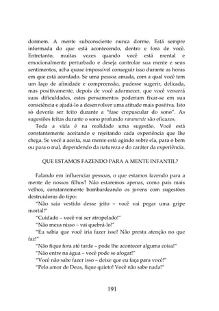 191
dormem. A mente subconsciente nunca dorme. Está sempre
informada do que está acontecendo, dentro e fora de você.
Entretanto, muitas vezes quando você está mental e
emocionalmente perturbado e deseja controlar sua mente e seus
sentimentos, acha quase impossível conseguir isso durante as horas
em que está acordado. Se uma pessoa amada, com a qual você tem
um laço de afinidade e compreensão, pudesse sugerir, delicada,
mas positivamente, depois de você adormecer, que você vencerá
suas dificuldades, estes pensamentos poderiam fixar-se em sua
consciência e ajudá-lo a desenvolver uma atitude mais positiva. Isto
só deveria ser feito durante a “fase crepuscular do sono”. As
sugestões feitas durante o sono profundo raramente são eficazes.
Toda a vida é na realidade uma sugestão. Você está
constantemente aceitando e rejeitando cada experiência que lhe
chega. Se você a aceita, sua mente está agindo sobre ela, para o bem
ou para o mal, dependendo da natureza e do caráter da experiência.
QUE ESTAMOS FAZENDO PARA A MENTE INFANTIL?
Falando em influenciar pessoas, o que estamos fazendo para a
mente de nossos filhos? Não estaremos apenas, como pais mais
velhos, constantemente bombardeando os jovens com sugestões
destruidoras do tipo:
“Não saia vestido desse jeito – você vai pegar uma gripe
mortal!”
“Cuidado – você vai ser atropelado!”
“Não mexa nisso – vai quebrá-lo!”
“Eu sabia que você iria fazer isso! Não presta atenção no que
faz!”
“Não fique fora até tarde – pode lhe acontecer alguma coisa!”
“Não entre na água – você pode se afogar!”
“Você não sabe fazer isso – deixe que eu faça para você!”
“Pelo amor de Deus, fique quieto! Você não sabe nada!”
 