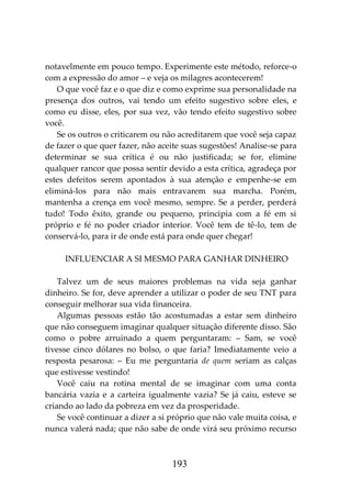 193
notavelmente em pouco tempo. Experimente este método, reforce-o
com a expressão do amor – e veja os milagres acontecerem!
O que você faz e o que diz e como exprime sua personalidade na
presença dos outros, vai tendo um efeito sugestivo sobre eles, e
como eu disse, eles, por sua vez, vão tendo efeito sugestivo sobre
você.
Se os outros o criticarem ou não acreditarem que você seja capaz
de fazer o que quer fazer, não aceite suas sugestões! Analise-se para
determinar se sua crítica é ou não justificada; se for, elimine
qualquer rancor que possa sentir devido a esta crítica, agradeça por
estes defeitos serem apontados à sua atenção e empenhe-se em
eliminá-los para não mais entravarem sua marcha. Porém,
mantenha a crença em você mesmo, sempre. Se a perder, perderá
tudo! Todo êxito, grande ou pequeno, principia com a fé em si
próprio e fé no poder criador interior. Você tem de tê-lo, tem de
conservá-lo, para ir de onde está para onde quer chegar!
INFLUENCIAR A SI MESMO PARA GANHAR DINHEIRO
Talvez um de seus maiores problemas na vida seja ganhar
dinheiro. Se for, deve aprender a utilizar o poder de seu TNT para
conseguir melhorar sua vida financeira.
Algumas pessoas estão tão acostumadas a estar sem dinheiro
que não conseguem imaginar qualquer situação diferente disso. São
como o pobre arruinado a quem perguntaram: – Sam, se você
tivesse cinco dólares no bolso, o que faria? Imediatamente veio a
resposta pesarosa: – Eu me perguntaria de quem seriam as calças
que estivesse vestindo!
Você caiu na rotina mental de se imaginar com uma conta
bancária vazia e a carteira igualmente vazia? Se já caiu, esteve se
criando ao lado da pobreza em vez da prosperidade.
Se você continuar a dizer a si próprio que não vale muita coisa, e
nunca valerá nada; que não sabe de onde virá seu próximo recurso
 