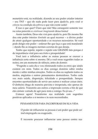 194
monetário está, na realidade, dizendo ao seu poder criador interior
– seu TNT – que ele nada pode fazer para ajudá-lo, pois você se
colocou na condição da pobreza e que não existe saída!
É isso o que quer? Claro que não! Mas conseguirá somente isso
ou coisa parecida se continuar imaginando dessa forma!
Assim também, Deus não virá para ajudá-lo, pois Ele mesmo lhe
deu este poder interior ilimitado ao qual recorrer – o divino poder
de atrair qualquer oportunidade e os recursos necessários. Só você
pode dirigir este poder – ordenar-lhe que faça o que está mandando
– dando-lhe as imagens mentais corretas do que deseja.
Tenho que repetir, repetir e repetir este GRANDE fato porque é
de importância vital para seu êxito e prosperidade!
Você terá a influência sobre as outras pessoas se exercer a
influência certa sobre si mesmo. Dê a você essas sugestões todas as
noites, em um momento de silêncio, antes de dormir:
“Progrido a cada dia e vou eliminando todos os erros que ainda
existem em mim. Todos os dias consigo domínio sobre minha
mente e sobre minhas emoções. Todos os dias eu suplanto todos os
medos, angústias e outros pensamentos destruidores. Tenho cada
vez mais saúde, disposição, felicidade e prosperidade. Sempre
encontro oportunidades de servir aos outros e realizar coisas úteis.
O dinheiro chega de maneira prevista e inesperada, não apenas de
meu salário. Transmito aos outros a impressão correta a fim de que
eles sintam vontade de agir para mim e comigo. Eu já sou...”
Comece agora! Transforme sua realidade com sugestões
positivas aplicadas a si mesmo e às suas necessidades.
PENSAMENTOS PARA INCORPORAR EM SUA VIDA
O poder de influenciar as pessoas é um poder que pode ser
mal empregado ou exagerado.
É incorreto procurar influenciar uma pessoa contra sua
 