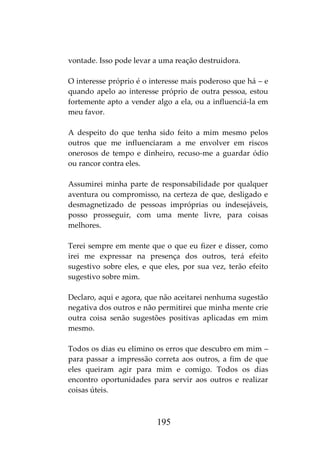 195
vontade. Isso pode levar a uma reação destruidora.
O interesse próprio é o interesse mais poderoso que há – e
quando apelo ao interesse próprio de outra pessoa, estou
fortemente apto a vender algo a ela, ou a influenciá-la em
meu favor.
A despeito do que tenha sido feito a mim mesmo pelos
outros que me influenciaram a me envolver em riscos
onerosos de tempo e dinheiro, recuso-me a guardar ódio
ou rancor contra eles.
Assumirei minha parte de responsabilidade por qualquer
aventura ou compromisso, na certeza de que, desligado e
desmagnetizado de pessoas impróprias ou indesejáveis,
posso prosseguir, com uma mente livre, para coisas
melhores.
Terei sempre em mente que o que eu fizer e disser, como
irei me expressar na presença dos outros, terá efeito
sugestivo sobre eles, e que eles, por sua vez, terão efeito
sugestivo sobre mim.
Declaro, aqui e agora, que não aceitarei nenhuma sugestão
negativa dos outros e não permitirei que minha mente crie
outra coisa senão sugestões positivas aplicadas em mim
mesmo.
Todos os dias eu elimino os erros que descubro em mim –
para passar a impressão correta aos outros, a fim de que
eles queiram agir para mim e comigo. Todos os dias
encontro oportunidades para servir aos outros e realizar
coisas úteis.
 