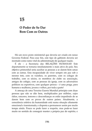 196
15
O Poder de Se Dar
Bem Com os Outros
Há um novo posto ministerial que deveria ser criado em nosso
Governo Federal. Para esse fim, este tipo de gabinete deveria ser
montado como ramo vital da administração de qualquer nação.
É ele – a Secretaria das RELAÇÕES HUMANAS! Este
departamento se tornaria imediatamente o mais ativo do país. Seu
objetivo primordial seria auxiliar as pessoas a se darem bem umas
com as outras. Esta incapacidade de viver sempre em paz sob o
mesmo teto, com os vizinhos, os parentes, com os colegas de
trabalho, com os sócios, os membros do clube ou associação,
amigos do colégio, com as pessoas da igreja, com os adversários
políticos ou esportivos, com qualquer pessoa – é uma praga, para
homens e mulheres, jovens e velhos, por toda a parte!
A ameaça de uma Terceira Guerra Mundial principia com duas
pessoas que não se dão bem, multiplicados por milhões, cujos
ódios, rancores, temores e desconfianças os estão impedindo de se
darem bem com os povos de outros países. Atualmente, a
consciência coletiva da humanidade está numa situação altamente
emocional e transtornada, e disposta a permanecer assim por muito
tempo ainda. Pouco se pode fazer a respeito, mas pode-se fazer
muito no sentido de conseguir manter a própria paz de espírito, e
 