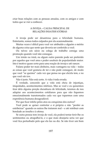 197
criar boas relações com as pessoas amadas, com os amigos e com
todos que se vier a conhecer.
A INVEJA – CAUSA PRINCIPAL DE
RELAÇÕES INSATISFATÓRIAS
A inveja pode ser desastrosa para a felicidade humana.
Entretanto, somos todos culpados por ela ocasionalmente.
Muitas vezes é difícil para você ver atribuído a alguém o mérito
de alguma coisa que sente que deveria ser conferido a você.
Ou talvez um sócio ou colega de trabalho consiga uma
promoção quando você não consegue.
Um irmão ou irmã, ou algum outro parente pode ser preferido
por aqueles que você ama e poder usufruir de popularidade maior.
Isto é motivo quase certo para uma reação de inveja e até rancor.
Fulano poder ter mais dinheiro, mais vantagens na vida – todas
as coisas que você gostaria de ter e não pode conseguir, de modo
que você “se queima” cada vez que pensa no que ele/ela tem, e no
que você não tem.
Não é justo. Não está certo. A vida é toda errada.
É verdade, concordo que a vida está cheia de injustiças,
iniquidades, acontecimentos infelizes. Mas se você e eu quisermos
tirar dela alguma porção duradoura de felicidade, teremos de nos
adaptar aos acontecimentos cotidianos para que não fiquemos
emocionalmente transtornados cada vez que toparmos com uma
experiência humana desagradável.
Por que ficar infeliz pelos atos ou conquistas dos outros?
Você pode se quiser controlar a si próprio e não “perder as
estribeiras” quando os outros lhe tratarem mal – e até retribuir com
bondade ao insulto e à ofensa.
Se outra pessoa tem inveja de você, ela poderá tentar ferir-lhe os
sentimentos ou atrapalhá-lo, e o que mais desejaria seria ver que
você fica perturbado pelo que ela faz ou diz. Se não tiver um bom
 