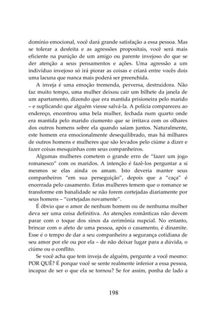 198
domínio emocional, você dará grande satisfação a essa pessoa. Mas
se tolerar a desfeita e as agressões propositais, você será mais
eficiente na punição de um amigo ou parente invejoso do que se
der atenção a seus pensamentos e ações. Uma agressão a um
indivíduo invejoso só irá piorar as coisas e criará entre vocês dois
uma lacuna que nunca mais poderá ser preenchida.
A inveja é uma emoção tremenda, perversa, destruidora. Não
faz muito tempo, uma mulher deixou cair um bilhete da janela de
um apartamento, dizendo que era mantida prisioneira pelo marido
– e suplicando que alguém viesse salvá-la. A polícia compareceu ao
endereço, encontrou uma bela mulher, fechada num quarto onde
era mantida pelo marido ciumento que se irritava com os olhares
dos outros homens sobre ela quando saíam juntos. Naturalmente,
este homem era emocionalmente desequilibrado, mas há milhares
de outros homens e mulheres que são levados pelo ciúme a dizer e
fazer coisas mesquinhas com seus companheiros.
Algumas mulheres cometem o grande erro de “fazer um jogo
romanesco” com os maridos. A intenção é fazê-los perguntar a si
mesmos se elas ainda os amam. Isto deveria manter seus
companheiros “em sua perseguição”, depois que a “caça” é
encerrada pelo casamento. Estas mulheres temem que o romance se
transforme em banalidade se não forem cortejadas diariamente por
seus homens – “cortejadas novamente”.
É óbvio que o amor de nenhum homem ou de nenhuma mulher
deva ser uma coisa definitiva. As atenções românticas não devem
parar com o toque dos sinos da cerimônia nupcial. No entanto,
brincar com o afeto de uma pessoa, após o casamento, é dinamite.
Esse é o tempo de dar a seu companheiro a segurança cotidiana de
seu amor por ele ou por ela – de não deixar lugar para a dúvida, o
ciúme ou o conflito.
Se você acha que tem inveja de alguém, pergunte a você mesmo:
POR QUÊ? É porque você se sente realmente inferior a essa pessoa,
incapaz de ser o que ela se tornou? Se for assim, ponha de lado a
 