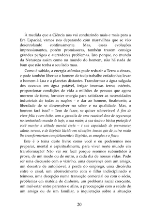 20
À medida que a Ciência nos vai conduzindo mais e mais para a
Era Espacial, vamos nos deparando com maravilhas que se vão
desenrolando continuamente. Mas, essas evoluções
impressionantes, porém promissoras, também trazem consigo
grandes perigos e aterradores problemas. Isto porque, no mundo
da Natureza assim como no mundo do homem, não há nada de
bom que não tenha o seu lado mau.
Como é sabido, a energia atômica pode reduzir a Terra a cinzas,
e pode também libertar o homem de todo trabalho enfadonho; levar
o homem à Lua e a planetas distantes. Transformar a água salgada
dos oceanos em água potável, irrigar imensas terras estéreis,
proporcionar condições de vida a milhões de pessoas que agora
morrem de fome, fornecer energia para satisfazer as necessidades
industriais de todas as nações – e dar ao homem, finalmente, a
liberdade de se desenvolver no saber e na qualidade. Mas, o
homem fará isso? – Tem de fazer, se quiser sobreviver! A fim de
viver feliz e com êxito, com a garantia de uma razoável dose de segurança
no conturbado mundo de hoje, a sua maior, a sua única e básica proteção é
você manter a atitude mental certa – é sua capacidade de permanecer
calmo, sereno, e de Espírito lúcido em situações tensas que de outro modo
lhe transformariam completamente o Espírito, as emoções e o físico.
Este é o tema deste livro: como você e eu poderemos nos
preparar, mental e espiritualmente, para viver neste mundo em
transformação! Não vai ser fácil porque seremos submetidos à
prova, de um modo ou de outro, a cada dia de nossas vidas. Pode
ser uma discussão com o vizinho, uma desavença com um amigo,
um desastre de automóvel, a perda do emprego, uma discórdia
entre o casal, um aborrecimento com o filho indisciplinado e
teimoso, uma decepção numa transação comercial ou com o sócio,
problemas em matéria de dinheiro, um problema racial crescente,
um mal-estar entre parentes e afins, a preocupação com a saúde de
um amigo ou de um familiar, a inquietação sobre a situação
 