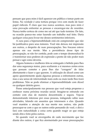 200
pensam que para mim é fácil aparecer em público e tomar parte em
festas. Na verdade é uma tortura porque vivo com medo de fazer
papel ridículo. É claro que isso nunca acontece, mas para mim é
uma provação enfrentar as pessoas e encarregar-me de reuniões.
Nunca tenho certeza de como me saí até que tudo termine. De fato,
na ocasião parece-me estar fazendo um trabalho mal feito. Daria
qualquer coisa para livrar-me desses sentimentos inferiores.
A cura para a hipersensibilidade está em compreender que não
há justificativa para seus temores. Você não deixou má impressão
aos outros, a despeito de suas preocupações. Seu fracasso esteve
apenas em sua mente. Mas a persistência desse tipo de
preocupação, se não for contida, pode com o tempo desmoralizá-lo
e transtornar seus poderes de expressão a ponto de não poder mais
pensar e agir como deveria.
Alguns homens e mulheres têm-se entregado à bebida para lhes
dar uma segurança maior, para ocultarem a si mesmos certos erros
que possam cometer e para lhes dar “coragem” de falar
abertamente e fazer o que querem. A utilização do álcool como um
apoio aparentemente ajuda algumas pessoas a enfrentarem outras,
mas o seu senso de inferioridade mais cedo ou mais tarde lhes trará
problemas. Não se pode eliminar a hipersensibilidade com álcool
ou qualquer defeito grave.
Pense antecipadamente nas pessoas que você esteja propenso a
conhecer numa próxima reunião social. Imagine-se entrando em
contato com elas de maneira descontraída e segura. Veja-se
demonstrando interesse por essas pessoas, indagando sobre suas
atividades, falando em assuntos que interessem a elas. Quando
você mantém a atenção de sua mente nos outros, não pode
preocupar-se com o que os outros estão pensando de você, e dirá e
fará com naturalidade a coisa certa quando reagir ao que esteja
sendo dito e feito pelos outros.
Só quando você se envergonha de cada movimento que faz
diante dos outros, é que fica atormentado por essas preocupações
 