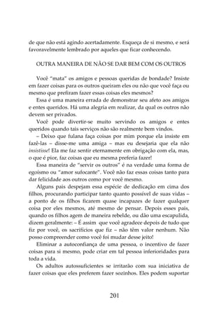 201
de que não está agindo acertadamente. Esqueça de si mesmo, e será
favoravelmente lembrado por aqueles que ficar conhecendo.
OUTRA MANEIRA DE NÃO SE DAR BEM COM OS OUTROS
Você “mata” os amigos e pessoas queridas de bondade? Insiste
em fazer coisas para os outros queiram eles ou não que você faça ou
mesmo que prefiram fazer essas coisas eles mesmos?
Essa é uma maneira errada de demonstrar seu afeto aos amigos
e entes queridos. Há uma alegria em realizar, da qual os outros não
devem ser privados.
Você pode divertir-se muito servindo os amigos e entes
queridos quando tais serviços não são realmente bem vindos.
– Deixo que fulana faça coisas por mim porque ela insiste em
fazê-las – disse-me uma amiga – mas eu desejaria que ela não
insistisse! Ela me faz sentir eternamente em obrigação com ela, mas,
o que é pior, faz coisas que eu mesma preferia fazer!
Essa maneira de “servir os outros” é na verdade uma forma de
egoísmo ou “amor sufocante”. Você não faz essas coisas tanto para
dar felicidade aos outros como por você mesmo.
Alguns pais despejam essa espécie de dedicação em cima dos
filhos, procurando participar tanto quanto possível de suas vidas –
a ponto de os filhos ficarem quase incapazes de fazer qualquer
coisa por eles mesmos, até mesmo de pensar. Depois esses pais,
quando os filhos agem de maneira rebelde, ou dão uma escapulida,
dizem geralmente: – É assim que você agradece depois de tudo que
fiz por você, os sacrifícios que fiz – não têm valor nenhum. Não
posso compreender como você foi mudar desse jeito!
Eliminar a autoconfiança de uma pessoa, o incentivo de fazer
coisas para si mesmo, pode criar em tal pessoa inferioridades para
toda a vida.
Os adultos autossuficientes se irritarão com sua iniciativa de
fazer coisas que eles preferem fazer sozinhos. Eles podem suportar
 