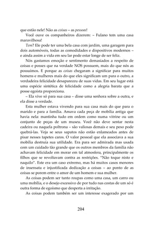 204
que estão nele! Não as coisas – as pessoas!
Você ouve os companheiros dizerem: – Fulano tem uma casa
maravilhosa!
Tem? Ele pode ter uma bela casa com jardim, uma garagem para
dois automóveis, todas as comodidades e dispositivos modernos –
e ainda assim a vida em seu lar pode estar longe de ser feliz.
Nós gastamos emoção e sentimento demasiados a respeito de
coisas e posses que na verdade NOS possuem, mais do que nós as
possuímos. E porque as coisas chegaram a significar para muitos
homens e mulheres mais do que eles significam um para o outro, a
verdadeira felicidade desapareceu de suas vidas. Em seu lugar está
uma espécie sintética de felicidade como a alegria barata que a
posse egoísta proporciona.
– Ela vive só para sua casa – disse uma senhora sobre a outra, e
ela disse a verdade.
Esta mulher estava vivendo para sua casa mais do que para o
marido e para a família. Amava cada peça de mobília antiga que
havia nela: mantinha tudo em ordem como numa vitrine ou um
conjunto de peças de um museu. Você não deve sentar nesta
cadeira ou naquela poltrona – são valiosas demais e seu peso pode
quebrá-las. Veja se seus sapatos não estão enlameados antes de
pisar nesses tapetes caros. O valor pessoal que ela associava a sua
mobília destruía sua utilidade. Era para ser admirada mas usada
com um cuidado tão grande que os outros membros da família não
achavam felicidade em morar em tal atmosfera, principalmente os
filhos que se revoltavam contra as restrições. “Não toque nisto e
naquilo”. Este era um caso extremo, mas há muitos casos menores
de insensata e injustificada dedicação a coisas – ao ponto de as
coisas se porem entre o amor de um homem e sua mulher.
As coisas podem ser tanto roupas como uma casa, um carro ou
uma mobília, e o desejo excessivo de por tudo nas costas de um só é
outra forma de egoísmo que desperta a irritação.
As coisas podem também ser um interesse exagerado por um
 
