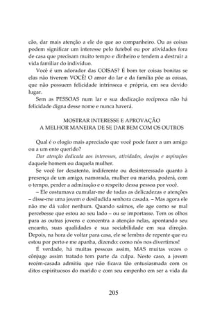 205
cão, dar mais atenção a ele do que ao companheiro. Ou as coisas
podem significar um interesse pelo futebol ou por atividades fora
de casa que precisam muito tempo e dinheiro e tendem a destruir a
vida familiar do indivíduo.
Você é um adorador das COISAS? É bom ter coisas bonitas se
elas não tiverem VOCÊ! O amor do lar e da família põe as coisas,
que não possuem felicidade intrínseca e própria, em seu devido
lugar.
Sem as PESSOAS num lar e sua dedicação recíproca não há
felicidade digna desse nome e nunca haverá.
MOSTRAR INTERESSE E APROVAÇÃO
A MELHOR MANEIRA DE SE DAR BEM COM OS OUTROS
Qual é o elogio mais apreciado que você pode fazer a um amigo
ou a um ente querido?
Dar atenção dedicada aos interesses, atividades, desejos e aspirações
daquele homem ou daquela mulher.
Se você for desatento, indiferente ou desinteressado quanto à
presença de um amigo, namorada, mulher ou marido, poderá, com
o tempo, perder a admiração e o respeito dessa pessoa por você.
– Ele costumava cumular-me de todas as delicadezas e atenções
– disse-me uma jovem e desiludida senhora casada. – Mas agora ele
não me dá valor nenhum. Quando saímos, ele age como se mal
percebesse que estou ao seu lado – ou se importasse. Tem os olhos
para as outras jovens e concentra a atenção nelas, apontando seu
encanto, suas qualidades e sua sociabilidade em sua direção.
Depois, na hora de voltar para casa, ele se lembra de repente que eu
estou por perto e me apanha, dizendo: como nós nos divertimos!
É verdade, há muitas pessoas assim, MAS muitas vezes o
cônjuge assim tratado tem parte da culpa. Neste caso, a jovem
recém-casada admitiu que não ficava tão entusiasmada com os
ditos espirituosos do marido e com seu empenho em ser a vida da
 