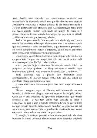 206
festa. Sendo isso verdade, ele naturalmente satisfazia sua
necessidade de expressão social nos que lhe davam uma atenção
apreciativa – e deixava a mulher de fora. Se ela tivesse mostrado a
ele que gostava de suas atenções, que elas significavam tanto para
ela agora quanto tinham significado no tempo do namoro, é
provável que ele tivesse tentado ficar de pernas para o ar na sala de
visitas – se soubesse que isso a agradaria.
Todos nós gostamos de “ser a estrela da vida de alguém”, ser o
centro das atenções, saber que alguém nos ama e se interessa pelo
que nos acontece – como nos sentimos, o que fazemos e pensamos.
Se nosso companheiro perde o interesse, quase todos procuram
uma companhia compreensiva em outro lugar.
Uma pessoa egocêntrica pode levar seu cônjuge a beber. Ele ou
ela pode não compreender o que esse interesse por si mesmo está
fazendo ao parceiro. Você já conhece o tipo:
– Ah, querido, hoje eu tive um dia completamente infeliz. A
máquina de lavar quebrou... e Mary estragou o vestido novo
brincando no quintal... e eu tive uma discussão com o senhorio...
Tudo acontece para a pessoa que dramatiza esses
acontecimentos. O marido talvez tenha tido um dia difícil no
escritório e tenta comunicar este fato:
– Isso é duro, meu bem, mas espere para ouvir o que aconteceu
comigo...!
Ele só consegue chegar aí. Ela não está interessada na sua
história, e ainda não chegou nem na metade do próprio relato.
Cada dia é uma sucessão de episódios infortunados que dizem
respeito a ela – e não tem tempo nem vontade de saber e
solidarizar-se com o que o marido enfrentou. É “eu-eu-eu” sempre
até que ele não aguente mais e acabe num bar, despejando sua má
sorte em alguma outra criatura igualmente insatisfeita que, como
ele, está a procura de um ouvinte compreensivo.
A atenção, a atenção pessoal, é um anseio profundo da alma
humana. Mas não devemos afastar nossos entes queridos exigindo
 