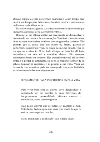 207
atenção completa e não oferecendo nenhuma. Há um tempo para
ouvir e um tempo para falar – mas, dos dois, ouvir é o que rende os
melhores e mais felizes juros.
Estas são apenas algumas das atitudes mentais e emocionais que
impedem as pessoas de se darem bem entre si.
Resume-se, em última análise, na necessidade de desenvolver o
domínio de sua mente e de suas emoções. Você terá constantemente
de se adaptar às maneiras mutáveis dos amigos e dos parentes. Não
permita que as coisas que eles dizem ou fazem, quando se
perturbam, transtornem você. Se reagir na mesma moeda, você só
irá agravar a situação. Deixe tudo dissipar-se. Não lhe dê tanta
importância, ou saia até a atmosfera clarear. Não conserve
sentimentos hostis ou rancores. Eles crescerão em você até se sentir
tentado a perder as estribeiras. Se você se mantiver senhor de si,
saberá dominar as condições e as pessoas à sua volta. Viver em
harmonia com os outros pode ser conseguido com mais facilidade
se primeiro se der bem consigo mesmo.
PENSAMENTOS PARA INCORPORAR EM SUA VIDA
Para viver bem com os outros, devo desenvolver a
capacidade de me adaptar às suas diferenças de
temperamento, personalidade, atitudes mentais e
emocionais, assim como os gostos.
Não posso esperar que os outros se adaptem a mim.
Entretanto, decido agora não viver com medo do que os
outros possam pensar de mim.
Estou assumindo a política de “viva e deixe viver”.
 