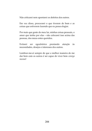 208
Não criticarei nem apontarei os defeitos dos outros.
Em vez disso, procurarei o que tiverem de bom e as
coisas que estiverem fazendo que eu possa elogiar.
Por mais que goste do meu lar, minhas coisas pessoais, o
amor que tenho por elas – não colocarei isso acima das
pessoas, dos meus entes queridos.
Evitarei ser egocêntrico prestando atenção às
necessidades, desejos e interesses dos outros.
Lembrar-me-ei sempre de que a melhor maneira de me
dar bem com os outros é ser capaz de viver bem comigo
mesmo!
 