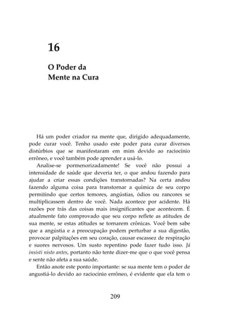 209
16
O Poder da
Mente na Cura
Há um poder criador na mente que, dirigido adequadamente,
pode curar você. Tenho usado este poder para curar diversos
distúrbios que se manifestaram em mim devido ao raciocínio
errôneo, e você também pode aprender a usá-lo.
Analise-se pormenorizadamente! Se você não possui a
intensidade de saúde que deveria ter, o que andou fazendo para
ajudar a criar essas condições transtornadas? Na certa andou
fazendo alguma coisa para transtornar a química de seu corpo
permitindo que certos temores, angústias, ódios ou rancores se
multiplicassem dentro de você. Nada acontece por acidente. Há
razões por trás das coisas mais insignificantes que acontecem. É
atualmente fato comprovado que seu corpo reflete as atitudes de
sua mente, se estas atitudes se tornarem crônicas. Você bem sabe
que a angústia e a preocupação podem perturbar a sua digestão,
provocar palpitações em seu coração, causar escassez de respiração
e suores nervosos. Um susto repentino pode fazer tudo isso. Já
insisti nisto antes, portanto não tente dizer-me que o que você pensa
e sente não afeta a sua saúde.
Então anote este ponto importante: se sua mente tem o poder de
angustiá-lo devido ao raciocínio errôneo, é evidente que ela tem o
 