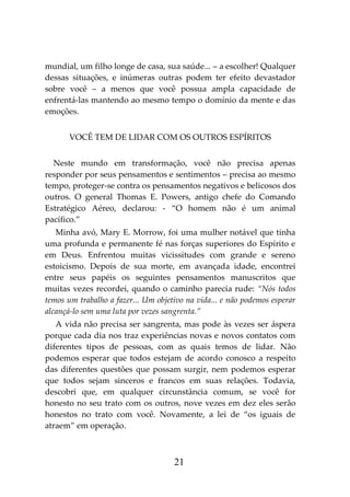 21
mundial, um filho longe de casa, sua saúde... – a escolher! Qualquer
dessas situações, e inúmeras outras podem ter efeito devastador
sobre você – a menos que você possua ampla capacidade de
enfrentá-las mantendo ao mesmo tempo o domínio da mente e das
emoções.
VOCÊ TEM DE LIDAR COM OS OUTROS ESPÍRITOS
Neste mundo em transformação, você não precisa apenas
responder por seus pensamentos e sentimentos – precisa ao mesmo
tempo, proteger-se contra os pensamentos negativos e belicosos dos
outros. O general Thomas E. Powers, antigo chefe do Comando
Estratégico Aéreo, declarou: - “O homem não é um animal
pacífico.”
Minha avó, Mary E. Morrow, foi uma mulher notável que tinha
uma profunda e permanente fé nas forças superiores do Espírito e
em Deus. Enfrentou muitas vicissitudes com grande e sereno
estoicismo. Depois de sua morte, em avançada idade, encontrei
entre seus papéis os seguintes pensamentos manuscritos que
muitas vezes recordei, quando o caminho parecia rude: “Nós todos
temos um trabalho a fazer... Um objetivo na vida... e não podemos esperar
alcançá-lo sem uma luta por vezes sangrenta.”
A vida não precisa ser sangrenta, mas pode às vezes ser áspera
porque cada dia nos traz experiências novas e novos contatos com
diferentes tipos de pessoas, com as quais temos de lidar. Não
podemos esperar que todos estejam de acordo conosco a respeito
das diferentes questões que possam surgir, nem podemos esperar
que todos sejam sinceros e francos em suas relações. Todavia,
descobri que, em qualquer circunstância comum, se você for
honesto no seu trato com os outros, nove vezes em dez eles serão
honestos no trato com você. Novamente, a lei de “os iguais de
atraem” em operação.
 