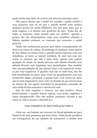 210
poder de lhe fazer bem, de curá-lo, por meio do raciocínio certo!
Não quero afirmar que o poder da vontade, o poder criador é
uma panaceia; mas eu sei que a atitude mental certa ajudará
qualquer pessoa de saúde debilitada. Isto não quer dizer que se
pode enganar a si mesmo com protestos do tipo: “Cada dia, de
todas as maneiras, estou ficando cada vez melhor”, quando a
pessoa não faz absolutamente nada para modificar atitudes e
hábitos mentais errôneos, ou costumes que tornaram a saúde
precária.
Todos nós conhecemos pessoas que falam constantemente em
dores nas costas, de cabeça, de estômago ou qualquer outra espécie
de dor. Batem na mesma tecla e, quando menos esperam, com essa
insistência, as dores se tornam realidade. Se você tem uma dor
assim, se resolveu que não é nada sério, apenas uma espécie
qualquer de reação ou tensão nervosa, não adianta discutir; nem
adianta discutir suas angústias, suas perturbações. Eles também
têm suas perturbações de que querem falar, e são capazes de irritar-
se por você superá-los. E quando você não se sente bem, isso lhe
bate brutalmente no plexo solar. Você vai perambulando com esse
sentimento abjeto, arruinado e quanto mais você insiste em dizer
que se sente imprestável, mais certo vai ficando de que deveria ficar
ao alcance de um agente funerário! O pensamento constante de
seus males só fará aumentar e colá-los em você.
Saia do lado negativo e torne-se um tipo positivo. Pense
positivamente, e quando menos esperar, suas dores, angústias e
males desaparecerão. Eles não podem continuar vivendo à sua
custa, se você se recusar a alimentá-los.
UMA FORMIDÁVEL RECUPERAÇÃO FÍSICA
Certa vez, um homem me escreveu do litoral pedindo-me para
libertá-lo de uma promessa que havia feito. Tinha ficado paralítico
em consequência de um desastre de automóvel; o cérebro fora
 