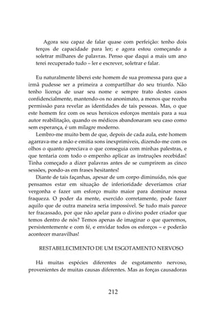 212
Agora sou capaz de falar quase com perfeição: tenho dois
terços de capacidade para ler; e agora estou começando a
soletrar milhares de palavras. Penso que daqui a mais um ano
terei recuperado tudo – ler e escrever, soletrar e falar.
Eu naturalmente liberei este homem de sua promessa para que a
irmã pudesse ser a primeira a compartilhar do seu triunfo. Não
tenho licença de usar seu nome e sempre trato destes casos
confidencialmente, mantendo-os no anonimato, a menos que receba
permissão para revelar as identidades de tais pessoas. Mas, o que
este homem fez com os seus heroicos esforços mentais para a sua
autor reabilitação, quando os médicos abandonaram seu caso como
sem esperança, é um milagre moderno.
Lembro-me muito bem de que, depois de cada aula, este homem
agarrava-me a mão e emitia sons inexprimíveis, dizendo-me com os
olhos o quanto apreciava o que conseguia com minhas palestras, e
que tentaria com todo o empenho aplicar as instruções recebidas!
Tinha começado a dizer palavras antes de se cumprirem as cinco
sessões, pondo-as em frases hesitantes!
Diante de tais façanhas, apesar de um corpo diminuído, nós que
pensamos estar em situação de inferioridade deveríamos criar
vergonha e fazer um esforço muito maior para dominar nossa
fraqueza. O poder da mente, exercido corretamente, pode fazer
aquilo que de outra maneira seria impossível. Se tudo mais parece
ter fracassado, por que não apelar para o divino poder criador que
temos dentro de nós? Temos apenas de imaginar o que queremos,
persistentemente e com fé, e envidar todos os esforços – e poderão
acontecer maravilhas!
RESTABELECIMENTO DE UM ESGOTAMENTO NERVOSO
Há muitas espécies diferentes de esgotamento nervoso,
provenientes de muitas causas diferentes. Mas as forças causadoras
 