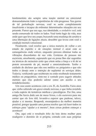 213
fundamentais são sempre uma reação mental ou emocional
demasiadamente forte a experiências de vida pregressa. Nas garras
de tal perturbação nervosa, você se sente completamente
insuficiente e incapaz de enfrentar determinadas situações em seu
presente. Parece que seu ego, sua identidade, o verdadeiro você, está
sendo esmurrado de todos os lados. Você tenta fugir da vida, mas
onde quer que leve seu corpo, buscando uma mudança de cenário e
uma libertação de ligações atuais, descobre que levou com você a
condição mental e emocional.
Finalmente, você resolve que a única maneira de voltar a um
estado de espírito e de emoções normal é arcar com as
consequências onde estiver, enquanto procura eliminar todas as
vibrações discordantes de sua vida. Centenas de pessoas me
escrevem, anualmente, esperando que eu possa lhes dar sugestões
ou técnicas de raciocínio certo que criem nelas a força e a fé de se
porem novamente de pé, mental e emocionalmente. Tenho o
cuidado de declarar que não sou médico ou psiquiatra e que não
tenho o desejo nem a intenção de suplantar os serviços deles.
Todavia, verificando que receberam ou estão recebendo tratamento
médico ou psiquiátrico, sinto-me à vontade para sugerir atitudes
mentais que elas poderão adotar como um auxílio a seu
restabelecimento.
Um caso assim aconteceu com a sra. B., da Austrália. Fazia anos
que vinha sofrendo um grave estado nervoso, e que tinha resistido
a toda espécie de tentativas médicas e psicológicas. Por fim, uma
amiga lhe havia dado um de meus livros, e ela escrevera para me
contar que ele fora útil, levando-a esperar que pudesse, talvez,
ajudar a si mesma. Respondi, encorajando-a da melhor maneira
possível, porque quando uma pessoa resolve que irá fazer todos os
esforços para “ajudar a si mesma”, boas coisas podem começar a
acontecer!
Ora, aqui está o resultado feliz da luta desta mulher para
readquirir o domínio de si própria, contado com suas próprias
 