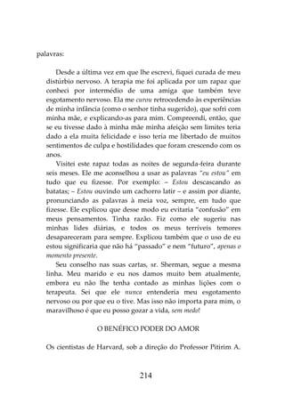 214
palavras:
Desde a última vez em que lhe escrevi, fiquei curada de meu
distúrbio nervoso. A terapia me foi aplicada por um rapaz que
conheci por intermédio de uma amiga que também teve
esgotamento nervoso. Ela me curou retrocedendo às experiências
de minha infância (como o senhor tinha sugerido), que sofri com
minha mãe, e explicando-as para mim. Compreendi, então, que
se eu tivesse dado à minha mãe minha afeição sem limites teria
dado a ela muita felicidade e isso teria me libertado de muitos
sentimentos de culpa e hostilidades que foram crescendo com os
anos.
Visitei este rapaz todas as noites de segunda-feira durante
seis meses. Ele me aconselhou a usar as palavras “eu estou” em
tudo que eu fizesse. Por exemplo: – Estou descascando as
batatas; – Estou ouvindo um cachorro latir – e assim por diante,
pronunciando as palavras à meia voz, sempre, em tudo que
fizesse. Ele explicou que desse modo eu evitaria “confusão” em
meus pensamentos. Tinha razão. Fiz como ele sugeriu nas
minhas lides diárias, e todos os meus terríveis temores
desapareceram para sempre. Explicou também que o uso de eu
estou significaria que não há “passado” e nem “futuro”, apenas o
momento presente.
Seu conselho nas suas cartas, sr. Sherman, segue a mesma
linha. Meu marido e eu nos damos muito bem atualmente,
embora eu não lhe tenha contado as minhas lições com o
terapeuta. Sei que ele nunca entenderia meu esgotamento
nervoso ou por que eu o tive. Mas isso não importa para mim, o
maravilhoso é que eu posso gozar a vida, sem medo!
O BENÉFICO PODER DO AMOR
Os cientistas de Harvard, sob a direção do Professor Pitirim A.
 