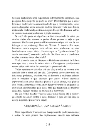 215
Sorokin, realizaram uma experiência extremamente incomum. Sua
pesquisa dizia respeito ao poder do amor. Descobriram que o amor
tem mais poder sobre a enfermidade do que o medicamento. Umas
doses adequadas desta emoção podem produzir vida mais longa,
mais saúde e felicidade, assim como paz de espírito. Jovens e velhos
se transformam quando tomam a poção do amor.
Se você não gosta de alguém e se tem consumido de raiva por
dentro contra ele, comece a gostar dessa pessoa, e veja o que
acontece. Você estará pronto a ficar com um amigo, em vez de um
inimigo, e um estômago livre de úlceras. A maioria dos seres
humanos nunca esquece uma ofensa, mas lembra-se de uma
bondade mais tempo ainda. Uma vez que os “iguais se atraem” (já
ouviu isso antes?) você não preferiria distribuir amor e bondade e
receber em troca amor e bondade?
Você já ouviu pessoas dizerem: – Hei de me desforrar de fulano
nem que leve o resto de minha vida! – Carregarem consigo tanto
rancor exige mais delas do que exige da pessoa odiada.
Todos querem ser amados, até um cão; e todos se tornam mais
cordiais com o amor, até um cão. Caso pense que o amor não seja
uma força poderosa, criadora, veja os homens e mulheres calados
que o rodeiam e que anseiam por amor! Vários cientistas
experimentaram amar algumas plantas e odiar outras, e as plantas
que foram alimentadas com amor desenvolveram-se, enquanto as
que foram envenenadas pelo ódio, mas que receberam os mesmos
cuidados, ficaram miúdas ou mirraram e morreram!
Há um velho ditado: “Pode-se amar uma pessoa até a morte”;
eu aposto no amor contra o ódio. Elimine o ódio de sua vida se
deseja alcançar e preservar a saúde!
A FRUSTRAÇÃO – UMA AMEAÇA À SAÚDE
Uma experiência frustrante ou decepcionante pode transformar
a saúde de uma pessoa tão rapidamente quanto um acidente
 