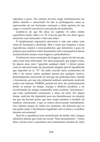 216
repentino e grave. Seu sistema nervoso reage imediatamente aos
abalos mentais e emocionais! Se eles se prolongarem, como as
repercussões de um terremoto, começam a afetar química de seu
corpo e a torná-lo suscetível a uma porção de incômodos.
Lembre-se do que lhe disse no capítulo 14 sobre minha
experiência infeliz sobre o sr. X? A luz do que lhe vou dizer agora,
seria bom você retroceder e reles esse relato.
É simplesmente impossível atravessar a vida sem sofrer certa
soma de frustração e desilusão. Mas é como nós reagimos a essas
experiências, mental e emocionalmente, que determina o grau de
prejuízo que podemos sofrer fisicamente como consequência desses
acontecimentos muitas vezes trágicos e perturbadores.
Confesso ter meus momentos de fraqueza, apesar do fato de que
estou mais bem informado. Por mais preparado que julgava estar,
há alguns anos, para “aguentar qualquer abalo” e deixar passar
como se não fosse nada, fui duramente atingido pela fé injustificada
que depositei no sr. “X”. Eu tinha vencido meus sentimentos de
ódio e de rancor contra qualquer pessoa por qualquer motivo,
profundamente convencido do mal que me poderiam fazer, mental
e fisicamente, por isso não alimentei nenhum sentimento malévolo
contra esse homem. PORÉM, permiti-me ficar tão profundamente
ferido ao pensar no tempo, energia e dinheiro perdidos, e no
envolvimento de amigos respeitados nesta aventura “promissora”,
que estes sentimentos começaram a atuar em mim. Por algum
tempo, senti-me tão impotente para me desembaraçar da situação
em que me haviam posto, que meu corpo assumiu a condição de
duplicar, fisicamente, o que eu estava atravessando mentalmente.
Um violento ataque de ciática me acometeu, tão doloroso que eu
não podia andar e literalmente engatinhei com as mãos e os joelhos
durante seis semanas!
Esta foi a experiência mais neutralizante da minha vida. Amigos
solidários diziam que iriam me enviar “bons pensamentos”. Vários
deles vieram rezar e prestarem seus tratamentos mentais de outra
 