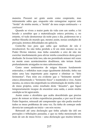 217
maneira. Procurei ser grato assim como cooperante, mas
intimamente sabia que, enquanto não conseguisse superar esta
“ferida” de minha mente, a “ferida” de meu corpo continuaria – e
continuou!
Quando se viveu a maior parte da vida com um sonho, e foi
levado a acreditar que a materialização estava próxima, e, no
entanto, vê tudo desmoronar da noite para o dia, poderemos ter a
melhor filosofia do mundo que, mesmo assim, nessas condições de
provação, teremos dificuldades em aplicá-la.
Conto-lhe isso para que saiba que nenhum de nós é
invulnerável. Eu não tinha perdido a fé em mim mesmo ou no
Poder Divino interior, mas tinha cometido o erro de não me
exercitar imediatamente para aliviar minha consciência desta grave
desilusão. Se tivesse feito isso, não me permitindo remoer mil vezes
na mente esses acontecimentos desditosos, não teriam ficado
profundamente arraigados no meu subconsciente.
Como esses sentimentos de mágoa ficaram fundamente
enterrados, e refletidos num corpo igualmente dolorido, tinha nas
mãos uma luta importante para superar e eliminar os “dois
ferimentos”. Para mim era evidente que o “ferimento mental”
estava alimentando o “ferimento físico” e mantendo-o vivo. Assim
mesmo, eu estava tão empenhado na reformulação de minha vida e
de meus projetos, como resultado deste “desastre”, que fiquei
temporariamente incapaz de encontrar uma saída, e assim minha
condição se foi agravando.
Assim como o alcoólatra que acaba descobrindo que precisa
parar de remoer as tristes experiências passadas, e por sua fé num
Poder Superior, retrocedi até compreender que não podia resolver
todos os meus problemas de uma vez. Eu tinha de começar onde
deveria ter começado no início – em mim mesmo.
Retrocedi até uma declaração que tinha achado tão útil em
provações e tribulações passadas, e que eu tinha mencionado em
mais de um de meus livros – uma declaração que muitos leitores
 
