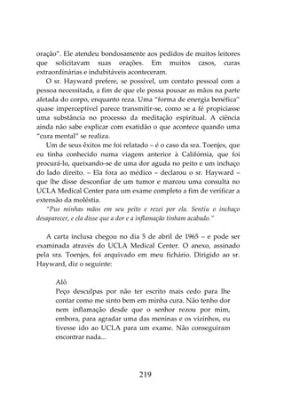219
oração”. Ele atendeu bondosamente aos pedidos de muitos leitores
que solicitavam suas orações. Em muitos casos, curas
extraordinárias e indubitáveis aconteceram.
O sr. Hayward prefere, se possível, um contato pessoal com a
pessoa necessitada, a fim de que ele possa pousar as mãos na parte
afetada do corpo, enquanto reza. Uma “forma de energia benéfica”
quase imperceptível parece transmitir-se, como se a fé propiciasse
uma substância no processo da meditação espiritual. A ciência
ainda não sabe explicar com exatidão o que acontece quando uma
“cura mental” se realiza.
Um de seus êxitos me foi relatado – é o caso da sra. Toenjes, que
eu tinha conhecido numa viagem anterior à Califórnia, que foi
procurá-lo, queixando-se de uma dor aguda no peito e um inchaço
do lado direito. – Ela fora ao médico – declarou o sr. Hayward –
que lhe disse desconfiar de um tumor e marcou uma consulta no
UCLA Medical Center para um exame completo a fim de verificar a
extensão da moléstia.
“Pus minhas mãos em seu peito e rezei por ela. Sentiu o inchaço
desaparecer, e ela disse que a dor e a inflamação tinham acabado.”
A carta inclusa chegou no dia 5 de abril de 1965 – e pode ser
examinada através do UCLA Medical Center. O anexo, assinado
pela sra. Toenjes, foi arquivado em meu fichário. Dirigido ao sr.
Hayward, diz o seguinte:
Alô
Peço desculpas por não ter escrito mais cedo para lhe
contar como me sinto bem em minha cura. Não tenho dor
nem inflamação desde que o senhor rezou por mim,
embora, para agradar uma das meninas e os vizinhos, eu
tivesse ido ao UCLA para um exame. Não conseguiram
encontrar nada...
 