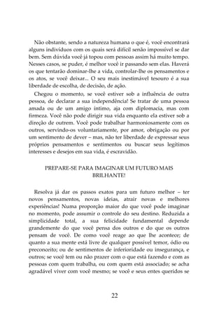 22
Não obstante, sendo a natureza humana o que é, você encontrará
alguns indivíduos com os quais será difícil senão impossível se dar
bem. Sem dúvida você já topou com pessoas assim há muito tempo.
Nesses casos, se puder, é melhor você ir passando sem elas. Haverá
os que tentarão dominar-lhe a vida, controlar-lhe os pensamentos e
os atos, se você deixar... O seu mais inestimável tesouro é a sua
liberdade de escolha, de decisão, de ação.
Chegou o momento, se você estiver sob a influência de outra
pessoa, de declarar a sua independência! Se tratar de uma pessoa
amada ou de um amigo íntimo, aja com diplomacia, mas com
firmeza. Você não pode dirigir sua vida enquanto ela estiver sob a
direção de outrem. Você pode trabalhar harmoniosamente com os
outros, servindo-os voluntariamente, por amor, obrigação ou por
um sentimento de dever – mas, não ter liberdade de expressar seus
próprios pensamentos e sentimentos ou buscar seus legítimos
interesses e desejos em sua vida, é escravidão.
PREPARE-SE PARA IMAGINAR UM FUTURO MAIS
BRILHANTE!
Resolva já dar os passos exatos para um futuro melhor – ter
novos pensamentos, novas ideias, atrair novas e melhores
experiências! Numa proporção maior do que você pode imaginar
no momento, pode assumir o controle do seu destino. Reduzida a
simplicidade total, a sua felicidade fundamental depende
grandemente do que você pensa dos outros e do que os outros
pensam de você. De como você reage ao que lhe acontece; de
quanto a sua mente está livre de qualquer possível temor, ódio ou
preconceito; ou de sentimentos de inferioridade ou insegurança, e
outros; se você tem ou não prazer com o que está fazendo e com as
pessoas com quem trabalha, ou com quem está associado; se acha
agradável viver com você mesmo; se você e seus entes queridos se
 