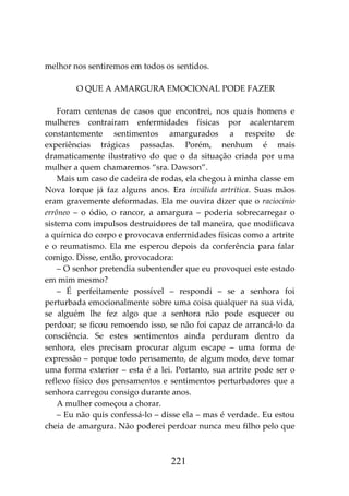 221
melhor nos sentiremos em todos os sentidos.
O QUE A AMARGURA EMOCIONAL PODE FAZER
Foram centenas de casos que encontrei, nos quais homens e
mulheres contraíram enfermidades físicas por acalentarem
constantemente sentimentos amargurados a respeito de
experiências trágicas passadas. Porém, nenhum é mais
dramaticamente ilustrativo do que o da situação criada por uma
mulher a quem chamaremos “sra. Dawson”.
Mais um caso de cadeira de rodas, ela chegou à minha classe em
Nova Iorque já faz alguns anos. Era inválida artrítica. Suas mãos
eram gravemente deformadas. Ela me ouvira dizer que o raciocínio
errôneo – o ódio, o rancor, a amargura – poderia sobrecarregar o
sistema com impulsos destruidores de tal maneira, que modificava
a química do corpo e provocava enfermidades físicas como a artrite
e o reumatismo. Ela me esperou depois da conferência para falar
comigo. Disse, então, provocadora:
– O senhor pretendia subentender que eu provoquei este estado
em mim mesmo?
– É perfeitamente possível – respondi – se a senhora foi
perturbada emocionalmente sobre uma coisa qualquer na sua vida,
se alguém lhe fez algo que a senhora não pode esquecer ou
perdoar; se ficou remoendo isso, se não foi capaz de arrancá-lo da
consciência. Se estes sentimentos ainda perduram dentro da
senhora, eles precisam procurar algum escape – uma forma de
expressão – porque todo pensamento, de algum modo, deve tomar
uma forma exterior – esta é a lei. Portanto, sua artrite pode ser o
reflexo físico dos pensamentos e sentimentos perturbadores que a
senhora carregou consigo durante anos.
A mulher começou a chorar.
– Eu não quis confessá-lo – disse ela – mas é verdade. Eu estou
cheia de amargura. Não poderei perdoar nunca meu filho pelo que
 