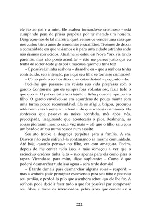 222
ele fez ao pai e a mim. Ele acabou tornando-se criminoso – está
cumprindo pena de prisão perpétua por ter matado um homem.
Desgraçou-nos de tal maneira, que tivemos de vender uma casa que
nos custou trinta anos de economias e sacrifícios. Tivemos de deixar
a comunidade em que vivíamos e ir para uma cidade estranha onde
não éramos conhecidos. Atualmente estou em Nova York visitando
parentes, mas não posso acreditar – não me parece justo que eu
tenha de sofrer deste jeito por uma coisa que meu filho fez!
– É possível, minha senhora – disse-lhe eu – que a senhora tenha
contribuído, sem intenção, para que seu filho se tornasse criminoso!
– Como pode o senhor dizer uma coisa destas? – perguntou ela.
Pedi-lhe que passasse em revista sua vida pregressa com o
garoto. Contou-me que ele sempre fora voluntarioso, fazia tudo o
que queria. O pai era caixeiro-viajante e tinha pouco tempo para o
filho. O garoto envolveu-se em desordens de pouca monta com
uma turma pouco recomendável. Ela se afligiu, brigou, procurou
retê-lo em casa à noite e o advertiu de que acabaria criminoso. Ela
confessou que passava as noites acordada, mês após mês,
preocupada, imaginando que aconteceria o pior. Realmente, as
coisas pioraram mesmo cada vez mais – até que o filho saiu com
um bando e atirou numa pessoa num assalto.
Seu ato trouxe a desgraça perpétua para a família. A sra.
Dawson não pode enfrentá-la continuando na mesma comunidade.
Até hoje, quando pensava no filho, era com amargura. Porém,
depois de me contar tudo isso, a mãe começou a ver que o
raciocínio errôneo tinha feito – não apenas para ela como para o
rapaz. Virando-se para mim, disse suplicante: – Como é que
poderei desmanchar tudo isso agora – será tarde demais?
– É tarde demais para desmanchar alguma coisa – respondi –
mas a senhora pode principiar escrevendo para seu filho e pedindo
seu perdão, e perdoá-lo pelo que a senhora achou que ele lhe fez. A
senhora pode decidir fazer tudo o que for possível por compensar
seu filho, e todos os interessados, pelos erros que cometeu e a
 