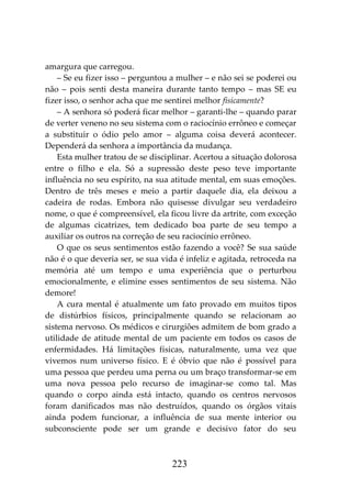 223
amargura que carregou.
– Se eu fizer isso – perguntou a mulher – e não sei se poderei ou
não – pois senti desta maneira durante tanto tempo – mas SE eu
fizer isso, o senhor acha que me sentirei melhor fisicamente?
– A senhora só poderá ficar melhor – garanti-lhe – quando parar
de verter veneno no seu sistema com o raciocínio errôneo e começar
a substituir o ódio pelo amor – alguma coisa deverá acontecer.
Dependerá da senhora a importância da mudança.
Esta mulher tratou de se disciplinar. Acertou a situação dolorosa
entre o filho e ela. Só a supressão deste peso teve importante
influência no seu espírito, na sua atitude mental, em suas emoções.
Dentro de três meses e meio a partir daquele dia, ela deixou a
cadeira de rodas. Embora não quisesse divulgar seu verdadeiro
nome, o que é compreensível, ela ficou livre da artrite, com exceção
de algumas cicatrizes, tem dedicado boa parte de seu tempo a
auxiliar os outros na correção de seu raciocínio errôneo.
O que os seus sentimentos estão fazendo a você? Se sua saúde
não é o que deveria ser, se sua vida é infeliz e agitada, retroceda na
memória até um tempo e uma experiência que o perturbou
emocionalmente, e elimine esses sentimentos de seu sistema. Não
demore!
A cura mental é atualmente um fato provado em muitos tipos
de distúrbios físicos, principalmente quando se relacionam ao
sistema nervoso. Os médicos e cirurgiões admitem de bom grado a
utilidade de atitude mental de um paciente em todos os casos de
enfermidades. Há limitações físicas, naturalmente, uma vez que
vivemos num universo físico. E é óbvio que não é possível para
uma pessoa que perdeu uma perna ou um braço transformar-se em
uma nova pessoa pelo recurso de imaginar-se como tal. Mas
quando o corpo ainda está intacto, quando os centros nervosos
foram danificados mas não destruídos, quando os órgãos vitais
ainda podem funcionar, a influência de sua mente interior ou
subconsciente pode ser um grande e decisivo fator do seu
 