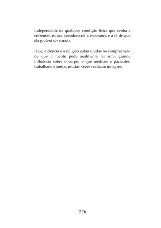 226
Independente de qualquer condição física que venha a
enfrentar, nunca abandonarei a esperança e a fé de que
ela poderá ser curada.
Hoje, a ciência e a religião estão unidas na compreensão
de que a mente pode realmente ter uma grande
influência sobre o corpo, e que médicos e pacientes,
trabalhando juntos, muitas vezes realizam milagres.
 