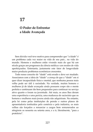 227
17
O Poder de Enfrentar
a Idade Avançada
Sem dúvida você teve motivo para compreender que “a idade” é
um problema cada vez maior na vida de seu país... na vida do
mundo. Homens e mulheres estão vivendo mais do que há um
século graças aos progressos da ciência médica e aos modos de vida
aperfeiçoados. Entretanto, justamente este fator de longevidade
maior produziu problemas econômicos crescentes.
Todo nosso conceito de “idade” está errado e deve ser mudado.
Associamos com a ideia de “idade” a crença de que a “idade” em si
quer dizer incapacidade física e mental, que nenhuma pessoa mais
velha pode ser útil à sociedade. Na verdade, muitos homens e
mulheres já de idade avançada ainda possuem corpo são e mente
perfeita e continuam tão bem preparados para continuar no serviço
ativo quanto o foram na juventude. Até mais, os anos lhes deram
uma experiência e uma perícia, uma madureza de raciocínio que os
homens e mulheres mais jovens ainda não adquiriram. No entanto,
pela lei como pelas instituições de pensão e outros planos de
aposentadoria instituídos pelo comércio e pela indústria, os mais
velhos são forçados a renunciar a cargos bem remunerados ao
atingirem os sessenta ou setenta anos, e a ir, literalmente, “para a
prateleira”.
 