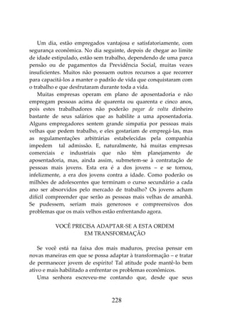 228
Um dia, estão empregados vantajosa e satisfatoriamente, com
segurança econômica. No dia seguinte, depois de chegar ao limite
de idade estipulado, estão sem trabalho, dependendo de uma parca
pensão ou de pagamentos da Previdência Social, muitas vezes
insuficientes. Muitos não possuem outros recursos a que recorrer
para capacitá-los a manter o padrão de vida que conquistaram com
o trabalho e que desfrutaram durante toda a vida.
Muitas empresas operam em plano de aposentadoria e não
empregam pessoas acima de quarenta ou quarenta e cinco anos,
pois estes trabalhadores não poderão pagar de volta dinheiro
bastante de seus salários que as habilite a uma aposentadoria.
Alguns empregadores sentem grande simpatia por pessoas mais
velhas que pedem trabalho, e eles gostariam de empregá-las, mas
as regulamentações arbitrárias estabelecidas pela companhia
impedem tal admissão. E, naturalmente, há muitas empresas
comerciais e industriais que não têm planejamento de
aposentadoria, mas, ainda assim, submetem-se à contratação de
pessoas mais jovens. Esta era é a dos jovens – e se tornou,
infelizmente, a era dos jovens contra a idade. Como poderão os
milhões de adolescentes que terminam o curso secundário a cada
ano ser absorvidos pelo mercado de trabalho? Os jovens acham
difícil compreender que serão as pessoas mais velhas de amanhã.
Se pudessem, seriam mais generosos e compreensivos dos
problemas que os mais velhos estão enfrentando agora.
VOCÊ PRECISA ADAPTAR-SE A ESTA ORDEM
EM TRANSFORMAÇÃO
Se você está na faixa dos mais maduros, precisa pensar em
novas maneiras em que se possa adaptar à transformação – e tratar
de permanecer jovem de espírito! Tal atitude pode mantê-lo bem
ativo e mais habilitado a enfrentar os problemas econômicos.
Uma senhora escreveu-me contando que, desde que seus
 