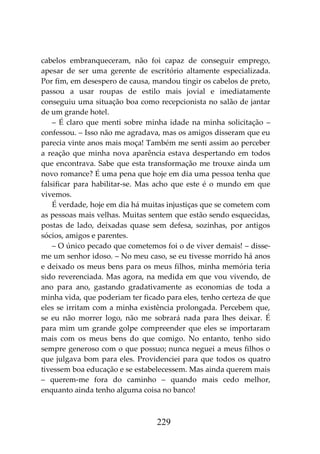 229
cabelos embranqueceram, não foi capaz de conseguir emprego,
apesar de ser uma gerente de escritório altamente especializada.
Por fim, em desespero de causa, mandou tingir os cabelos de preto,
passou a usar roupas de estilo mais jovial e imediatamente
conseguiu uma situação boa como recepcionista no salão de jantar
de um grande hotel.
– É claro que menti sobre minha idade na minha solicitação –
confessou. – Isso não me agradava, mas os amigos disseram que eu
parecia vinte anos mais moça! Também me senti assim ao perceber
a reação que minha nova aparência estava despertando em todos
que encontrava. Sabe que esta transformação me trouxe ainda um
novo romance? É uma pena que hoje em dia uma pessoa tenha que
falsificar para habilitar-se. Mas acho que este é o mundo em que
vivemos.
É verdade, hoje em dia há muitas injustiças que se cometem com
as pessoas mais velhas. Muitas sentem que estão sendo esquecidas,
postas de lado, deixadas quase sem defesa, sozinhas, por antigos
sócios, amigos e parentes.
– O único pecado que cometemos foi o de viver demais! – disse-
me um senhor idoso. – No meu caso, se eu tivesse morrido há anos
e deixado os meus bens para os meus filhos, minha memória teria
sido reverenciada. Mas agora, na medida em que vou vivendo, de
ano para ano, gastando gradativamente as economias de toda a
minha vida, que poderiam ter ficado para eles, tenho certeza de que
eles se irritam com a minha existência prolongada. Percebem que,
se eu não morrer logo, não me sobrará nada para lhes deixar. É
para mim um grande golpe compreender que eles se importaram
mais com os meus bens do que comigo. No entanto, tenho sido
sempre generoso com o que possuo; nunca neguei a meus filhos o
que julgava bom para eles. Providenciei para que todos os quatro
tivessem boa educação e se estabelecessem. Mas ainda querem mais
– querem-me fora do caminho – quando mais cedo melhor,
enquanto ainda tenho alguma coisa no banco!
 