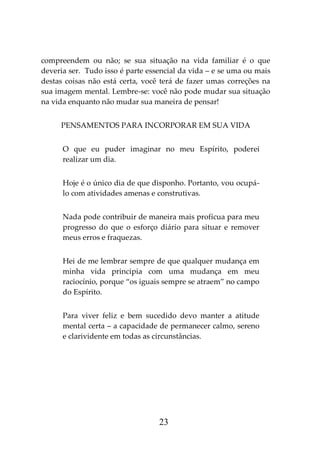 23
compreendem ou não; se sua situação na vida familiar é o que
deveria ser. Tudo isso é parte essencial da vida – e se uma ou mais
destas coisas não está certa, você terá de fazer umas correções na
sua imagem mental. Lembre-se: você não pode mudar sua situação
na vida enquanto não mudar sua maneira de pensar!
PENSAMENTOS PARA INCORPORAR EM SUA VIDA
O que eu puder imaginar no meu Espírito, poderei
realizar um dia.
Hoje é o único dia de que disponho. Portanto, vou ocupá-
lo com atividades amenas e construtivas.
Nada pode contribuir de maneira mais profícua para meu
progresso do que o esforço diário para situar e remover
meus erros e fraquezas.
Hei de me lembrar sempre de que qualquer mudança em
minha vida principia com uma mudança em meu
raciocínio, porque “os iguais sempre se atraem” no campo
do Espírito.
Para viver feliz e bem sucedido devo manter a atitude
mental certa – a capacidade de permanecer calmo, sereno
e clarividente em todas as circunstâncias.
 