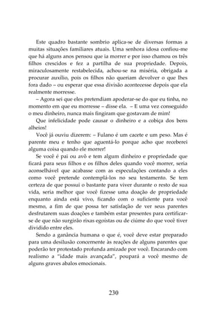 230
Este quadro bastante sombrio aplica-se de diversas formas a
muitas situações familiares atuais. Uma senhora idosa confiou-me
que há alguns anos pensou que ia morrer e por isso chamou os três
filhos crescidos e fez a partilha de sua propriedade. Depois,
miraculosamente restabelecida, achou-se na miséria, obrigada a
procurar auxílio, pois os filhos não queriam devolver o que lhes
fora dado – ou esperar que essa divisão acontecesse depois que ela
realmente morresse.
– Agora sei que eles pretendiam apoderar-se do que eu tinha, no
momento em que eu morresse – disse ela. – E uma vez conseguido
o meu dinheiro, nunca mais fingiram que gostavam de mim!
Que infelicidade pode causar o dinheiro e a cobiça dos bens
alheios!
Você já ouviu dizerem: – Fulano é um cacete e um peso. Mas é
parente meu e tenho que aguentá-lo porque acho que receberei
alguma coisa quando ele morrer!
Se você é pai ou avô e tem algum dinheiro e propriedade que
ficará para seus filhos e os filhos deles quando você morrer, seria
aconselhável que acabasse com as especulações contando a eles
como você pretende contemplá-los no seu testamento. Se tem
certeza de que possui o bastante para viver durante o resto de sua
vida, seria melhor que você fizesse uma doação de propriedade
enquanto ainda está vivo, ficando com o suficiente para você
mesmo, a fim de que possa ter satisfação de ver seus parentes
desfrutarem suas doações e também estar presentes para certificar-
se de que não surgirão rixas egoístas ou de ciúme do que você tiver
dividido entre eles.
Sendo a ganância humana o que é, você deve estar preparado
para uma desilusão concernente às reações de alguns parentes que
poderão ter protestado profunda amizade por você. Encarando com
realismo a “idade mais avançada”, poupará a você mesmo de
alguns graves abalos emocionais.
 