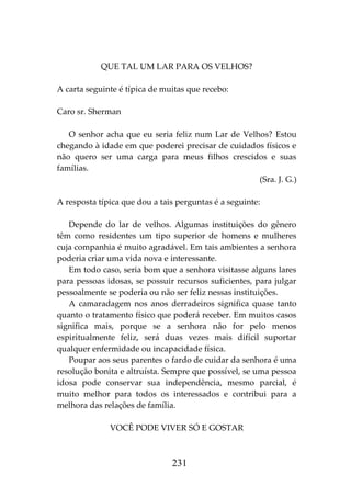 231
QUE TAL UM LAR PARA OS VELHOS?
A carta seguinte é típica de muitas que recebo:
Caro sr. Sherman
O senhor acha que eu seria feliz num Lar de Velhos? Estou
chegando à idade em que poderei precisar de cuidados físicos e
não quero ser uma carga para meus filhos crescidos e suas
famílias.
(Sra. J. G.)
A resposta típica que dou a tais perguntas é a seguinte:
Depende do lar de velhos. Algumas instituições do gênero
têm como residentes um tipo superior de homens e mulheres
cuja companhia é muito agradável. Em tais ambientes a senhora
poderia criar uma vida nova e interessante.
Em todo caso, seria bom que a senhora visitasse alguns lares
para pessoas idosas, se possuir recursos suficientes, para julgar
pessoalmente se poderia ou não ser feliz nessas instituições.
A camaradagem nos anos derradeiros significa quase tanto
quanto o tratamento físico que poderá receber. Em muitos casos
significa mais, porque se a senhora não for pelo menos
espiritualmente feliz, será duas vezes mais difícil suportar
qualquer enfermidade ou incapacidade física.
Poupar aos seus parentes o fardo de cuidar da senhora é uma
resolução bonita e altruísta. Sempre que possível, se uma pessoa
idosa pode conservar sua independência, mesmo parcial, é
muito melhor para todos os interessados e contribui para a
melhora das relações de família.
VOCÊ PODE VIVER SÓ E GOSTAR
 