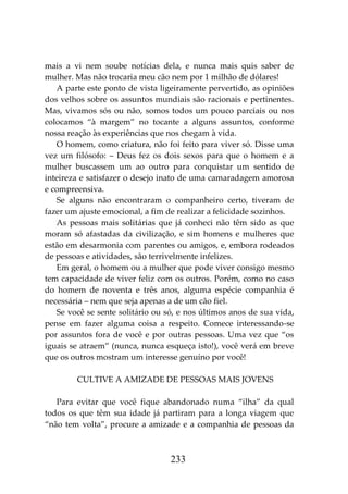 233
mais a vi nem soube notícias dela, e nunca mais quis saber de
mulher. Mas não trocaria meu cão nem por 1 milhão de dólares!
A parte este ponto de vista ligeiramente pervertido, as opiniões
dos velhos sobre os assuntos mundiais são racionais e pertinentes.
Mas, vivamos sós ou não, somos todos um pouco parciais ou nos
colocamos “à margem” no tocante a alguns assuntos, conforme
nossa reação às experiências que nos chegam à vida.
O homem, como criatura, não foi feito para viver só. Disse uma
vez um filósofo: – Deus fez os dois sexos para que o homem e a
mulher buscassem um ao outro para conquistar um sentido de
inteireza e satisfazer o desejo inato de uma camaradagem amorosa
e compreensiva.
Se alguns não encontraram o companheiro certo, tiveram de
fazer um ajuste emocional, a fim de realizar a felicidade sozinhos.
As pessoas mais solitárias que já conheci não têm sido as que
moram só afastadas da civilização, e sim homens e mulheres que
estão em desarmonia com parentes ou amigos, e, embora rodeados
de pessoas e atividades, são terrivelmente infelizes.
Em geral, o homem ou a mulher que pode viver consigo mesmo
tem capacidade de viver feliz com os outros. Porém, como no caso
do homem de noventa e três anos, alguma espécie companhia é
necessária – nem que seja apenas a de um cão fiel.
Se você se sente solitário ou só, e nos últimos anos de sua vida,
pense em fazer alguma coisa a respeito. Comece interessando-se
por assuntos fora de você e por outras pessoas. Uma vez que “os
iguais se atraem” (nunca, nunca esqueça isto!), você verá em breve
que os outros mostram um interesse genuíno por você!
CULTIVE A AMIZADE DE PESSOAS MAIS JOVENS
Para evitar que você fique abandonado numa “ilha” da qual
todos os que têm sua idade já partiram para a longa viagem que
“não tem volta”, procure a amizade e a companhia de pessoas da
 