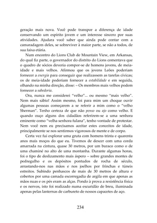 234
geração mais nova. Você pode transpor a diferença de idade
conservando um espírito jovem e um interesse sincero por suas
atividades. Ajudara você saber que ainda pode contar com a
camaradagem deles, se sobreviver à maior parte, se não a todos, de
sua faixa etária.
Num encontro do Lions Club de Mountain View, em Arkansas,
do qual fiz parte, o governador do distrito do Lions comentava que
o quadro de sócios deveria compor-se de homens jovens, de meia-
idade e mais velhos. Afirmou que os jovens Leões poderiam
fornecer a energia para conseguir que realizassem as tarefas cívicas;
os de meia-idade poderiam fornecer a estabilidade e em seguida,
olhando na minha direção, disse: – Os membros mais velhos podem
fornecer a sabedoria.
Ora, nunca me considerei “velho”... ou mesmo “mais velho”.
Nem mais sábio! Assim mesmo, foi para mim um choque ouvir
algumas pessoas começarem a se referir a mim como o “velho
Sherman”. Tenho certeza de que não penso ou ajo como velho. E
quando ouço alguns dos cidadãos referirem-se a uma senhora
eminente como “velha senhora fulana”, tenho vontade de protestar.
Nem você nem eu precisamos aceitar estes conceitos de idade,
principalmente se nos sentirmos vigorosos de mente e de corpo.
Certa vez fui explorar uma gruta com homens trinta e quarenta
anos mais moços do que eu. Tivemos de descer com uma corda
amarrada na cintura, quase 30 metros, por um buraco como o de
uma chaminé no alto de uma montanha. Durante algumas horas,
foi o tipo de deslizamento mais áspero – sobre grandes montes de
pedregulho e os depósitos pontudos de rocha de século,
arrastando-nos nas mãos e nos joelhos por frinchas e túneis
estreitos. Subindo penhascos de mais de 30 metros de altura e
cobertos por uma camada escorregadia de argila em que apenas as
mãos nuas e os pés eram as alças. Pondo à prova a resistência física
e os nervos, isto foi realizado numa escuridão de breu, iluminada
apenas pelas lanternas de carbureto de nossos capacetes de aço.
 