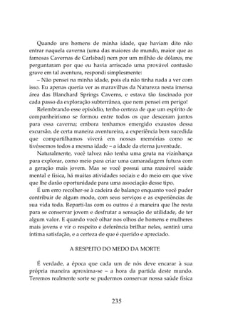235
Quando uns homens de minha idade, que haviam dito não
entrar naquela caverna (uma das maiores do mundo, maior que as
famosas Cavernas de Carlsbad) nem por um milhão de dólares, me
perguntaram por que eu havia arriscado uma provável contusão
grave em tal aventura, respondi simplesmente:
– Não pensei na minha idade, pois ela não tinha nada a ver com
isso. Eu apenas queria ver as maravilhas da Natureza nesta imensa
área das Blanchard Springs Caverns, e estava tão fascinado por
cada passo da exploração subterrânea, que nem pensei em perigo!
Relembrando esse episódio, tenho certeza de que um espírito de
companheirismo se formou entre todos os que desceram juntos
para essa caverna; embora tenhamos emergido exaustos dessa
excursão, de certa maneira aventureira, a experiência bem sucedida
que compartilhamos viverá em nossas memórias como se
tivéssemos todos a mesma idade – a idade da eterna juventude.
Naturalmente, você talvez não tenha uma gruta na vizinhança
para explorar, como meio para criar uma camaradagem futura com
a geração mais jovem. Mas se você possui uma razoável saúde
mental e física, há muitas atividades sociais e do meio em que vive
que lhe darão oportunidade para uma associação desse tipo.
É um erro recolher-se à cadeira de balanço enquanto você puder
contribuir de algum modo, com seus serviços e as experiências de
sua vida toda. Reparti-las com os outros é a maneira que lhe resta
para se conservar jovem e desfrutar a sensação de utilidade, de ter
algum valor. E quando você olhar nos olhos de homens e mulheres
mais jovens e vir o respeito e deferência brilhar neles, sentirá uma
íntima satisfação, e a certeza de que é querido e apreciado.
A RESPEITO DO MEDO DA MORTE
É verdade, a época que cada um de nós deve encarar à sua
própria maneira aproxima-se – a hora da partida deste mundo.
Teremos realmente sorte se pudermos conservar nossa saúde física
 