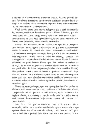 236
e mental até o momento da transição chegar. Muitos, porém, seja
qual for o bom tratamento que tiverem, contraem enfermidades de
corpo e de espírito. Estas devem ser suportadas tão corajosamente e
tão resignadamente quanto possível.
Você talvez tenha uma crença religiosa que o está amparando.
Se, todavia, você tiver descoberto que sua fé está falhando, que não
pode acreditar como antigamente, que não pode mais aceitar a
possibilidade de uma vida após a morte, talvez esteja encarando o
futuro com apreensão, temor e medo profundos.
Baseado em experiências extrassensoriais que fiz e pesquisas
que realizei, tenho agora a convicção de que nós sobrevivemos
mesmo à morte. Eu talvez não possa transmitir a você minha
convicção com qualquer coisa que lhe diga. Você terá de encontrar
esta segurança íntima sozinho. Mas eu conheço pessoas que
conseguiram a capacidade de deixar seus corpos físicos à vontade,
enquanto ocupam formas físicas que têm ordem e caráter de
vibração superiores (e, portanto, são invisíveis ao olhar material e
em geral além da linha de percepção dos cinco sentidos físicos).
Eles podem visitar o que se chama a “próxima dimensão”. Aqui
eles encontram um mundo tão aparentemente verdadeiro quanto
este é para nós. Aqui eles têm contato com entidades desencarnadas
e contam sobre as visitas a entes queridos que os precederam na
grande viagem.
Tenho esperança de que, quando a pesquisa científica puder ser
efetuada com essas pessoas como pacientes, a “sobrevivência” será
conquistada. Se isto parece incrível demais, agora mantenha um
espírito aberto, porque o que parecia totalmente impossível ontem
está sendo demonstrado hoje como dentro do terreno da
possibilidade.
Não faria uma grande diferença para você, na sua idade
avançada, saber, sem sombra de dúvida, que a morte do corpo
apenas liberta sua alma, sua identidade, o seu “eu sou eu”, para
uma existência superior? Não seria para você um desafio mudar
 
