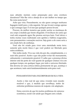 237
suas atitudes mentais como preparação para uma aventura
duradoura? Não lhe viria o desejo de se sair melhor no tempo que
lhe resta nesta terra?
Acho que viria. Pessoalmente, eu não quero carregar nenhuma
bagagem inútil para a vida seguinte. Sei que levarei comigo apenas
o que consegui aqui. É só isso que qualquer pessoa levará.
Procure, da melhor maneira que puder aceitar as mudanças de
seu corpo à medida que forem chegando. O invólucro de carne que
você está ocupando agora lhe prestou serviços leais. Você talvez o
tenha muitas vezes maltratado com apetites e hábitos exagerados,
com pensamentos e sensações nocivos. Seja grato a ele como seria a
um criado fiel e de confiança.
Você não foi criado para viver uma eternidade nesta terra.
somente pela morte física é que você poderá ser libertado para
outra existência.
Não tenha medo. Viva sua vida dia por dia, completamente, e o
mais feliz possível. Aceite o que não puder evitar tão mansamente,
calmamente e serenamente possível. E saiba que a presença divina
interior está tão perto de você quanto de qualquer criatura viva em
qualquer tempo, em qualquer lugar, por todo o universo ilimitado.
Isto deveria ser uma certeza íntima permanente de que, aconteça o
que acontecer, tudo sairá fundamentalmente certo para você.
PENSAMENTOS PARA INCORPORAR EM SUA VIDA
Aceito o fato real de que estou vivendo num mundo
mutável e que, à medida que envelheço, tenho de
enfrentar problemas maiores de reajuste e de adaptação.
Estou convicto de que há muitos problemas de natureza
econômica, social e de saúde que chegam com a idade.
 
