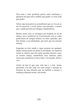 238
Para mim é mais prudente prever estas mudanças e
preparar-me para elas o melhor que puder e o mais cedo
que puder.
Talvez seja necessário ou aconselhável que eu viva só, se
me for possível, e evitar morar com parentes, a menos
que a saúde precária me obrigue à dependência.
Mesmo nesse caso, se conseguir um hospital ou lar de
idosos, isso é preferível ao envolvimento com as vidas
particulares de amigos íntimos ou entes queridos, que
têm direito a sua intimidade, por mais que me possam
estimar.
Enquanto eu tiver saúde e vigor normais em qualquer
idade, tomarei parte em todas as atividades de natureza
social ou coletiva que não sejam pesadas demais e que,
ao mesmo tempo, mantenham meu interesse pelas
coisas que acontecem ao meu redor e no mundo, alerta e
vivo.
Aceito de boa fé que esta vida não é o fim. Assim
pensando, vou dar cada vez mais tempo e atenção ao
fomento de uma filosofia que me habilite a encarar a
mudança chamada morte, sem medo.
 
