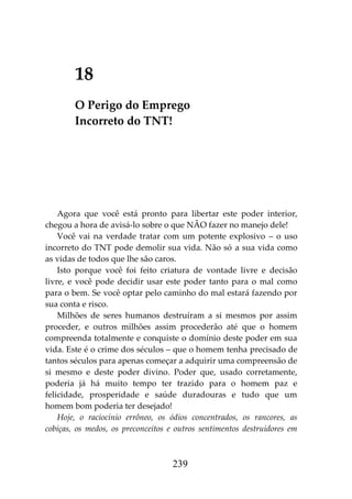 239
18
O Perigo do Emprego
Incorreto do TNT!
Agora que você está pronto para libertar este poder interior,
chegou a hora de avisá-lo sobre o que NÃO fazer no manejo dele!
Você vai na verdade tratar com um potente explosivo – o uso
incorreto do TNT pode demolir sua vida. Não só a sua vida como
as vidas de todos que lhe são caros.
Isto porque você foi feito criatura de vontade livre e decisão
livre, e você pode decidir usar este poder tanto para o mal como
para o bem. Se você optar pelo caminho do mal estará fazendo por
sua conta e risco.
Milhões de seres humanos destruíram a si mesmos por assim
proceder, e outros milhões assim procederão até que o homem
compreenda totalmente e conquiste o domínio deste poder em sua
vida. Este é o crime dos séculos – que o homem tenha precisado de
tantos séculos para apenas começar a adquirir uma compreensão de
si mesmo e deste poder divino. Poder que, usado corretamente,
poderia já há muito tempo ter trazido para o homem paz e
felicidade, prosperidade e saúde duradouras e tudo que um
homem bom poderia ter desejado!
Hoje, o raciocínio errôneo, os ódios concentrados, os rancores, as
cobiças, os medos, os preconceitos e outros sentimentos destruidores em
 