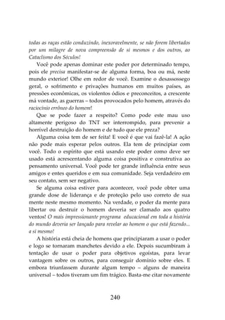 240
todas as raças estão conduzindo, inexoravelmente, se não forem libertados
por um milagre de nova compreensão de si mesmos e dos outros, ao
Cataclismo dos Séculos!
Você pode apenas dominar este poder por determinado tempo,
pois ele precisa manifestar-se de alguma forma, boa ou má, neste
mundo exterior! Olhe em redor de você. Examine o desassossego
geral, o sofrimento e privações humanos em muitos países, as
pressões econômicas, os violentos ódios e preconceitos, a crescente
má vontade, as guerras – todos provocados pelo homem, através do
raciocínio errôneo do homem!
Que se pode fazer a respeito? Como pode este mau uso
altamente perigoso do TNT ser interrompido, para prevenir a
horrível destruição do homem e de tudo que ele preza?
Alguma coisa tem de ser feita! E você é que vai fazê-la! A ação
não pode mais esperar pelos outros. Ela tem de principiar com
você. Todo o espírito que está usando este poder como deve ser
usado está acrescentando alguma coisa positiva e construtiva ao
pensamento universal. Você pode ter grande influência entre seus
amigos e entes queridos e em sua comunidade. Seja verdadeiro em
seu contato, sem ser negativo.
Se alguma coisa estiver para acontecer, você pode obter uma
grande dose de liderança e de proteção pelo uso correto de sua
mente neste mesmo momento. Na verdade, o poder da mente para
libertar ou destruir o homem deveria ser clamado aos quatro
ventos! O mais impressionante programa educacional em toda a história
do mundo deveria ser lançado para revelar ao homem o que está fazendo...
a si mesmo!
A história está cheia de homens que principiaram a usar o poder
e logo se tornaram manchetes devido a ele. Depois sucumbiram à
tentação de usar o poder para objetivos egoístas, para levar
vantagem sobre os outros, para conseguir domínio sobre eles. E
embora triunfassem durante algum tempo – alguns de maneira
universal – todos tiveram um fim trágico. Basta-me citar novamente
 